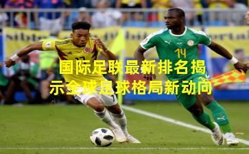 国际足联最新排名揭示全球足球格局新动向