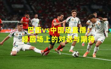 巴西vs中国足直播：绿茵场上的对话与期待