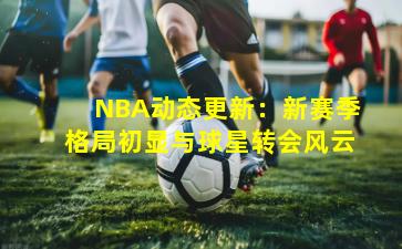 NBA动态更新：新赛季格局初显与球星转会风云