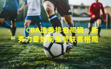 CBA选秀排名揭晓：新秀力量如何重塑联赛格局