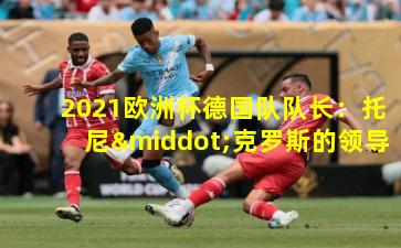  2021欧洲杯德国队队长：托尼·克罗斯的领导征程